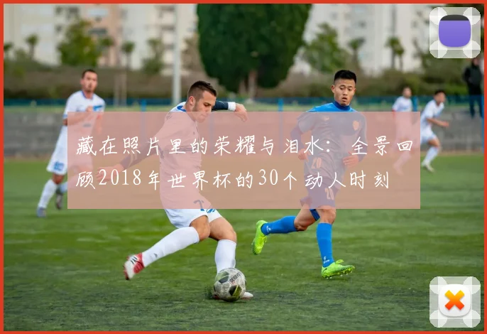 藏在照片里的荣耀与泪水：全景回顾2018年世界杯的30个动人时刻